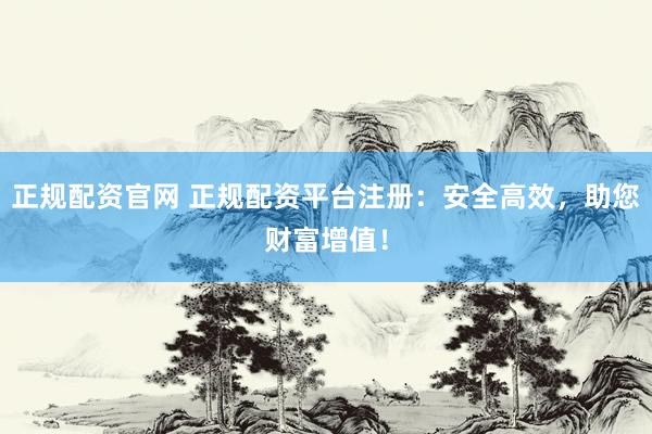 正规配资官网 正规配资平台注册：安全高效，助您财富增值！