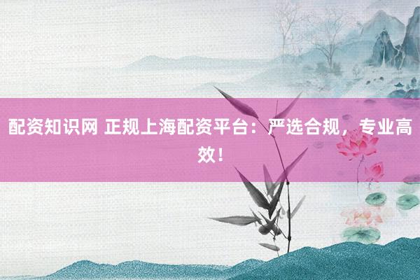 配资知识网 正规上海配资平台：严选合规，专业高效！