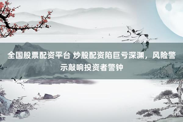全国股票配资平台 炒股配资陷巨亏深渊，风险警示敲响投资者警钟