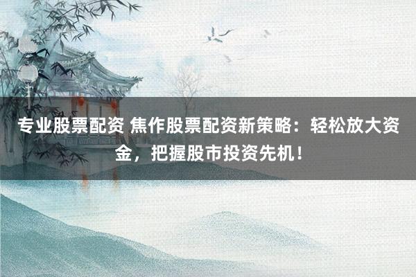专业股票配资 焦作股票配资新策略：轻松放大资金，把握股市投资先机！