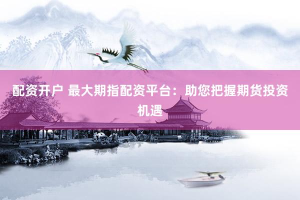 配资开户 最大期指配资平台：助您把握期货投资机遇
