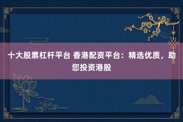 十大股票杠杆平台 香港配资平台：精选优质，助您投资港股