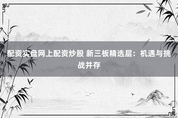 配资实盘网上配资炒股 新三板精选层：机遇与挑战并存