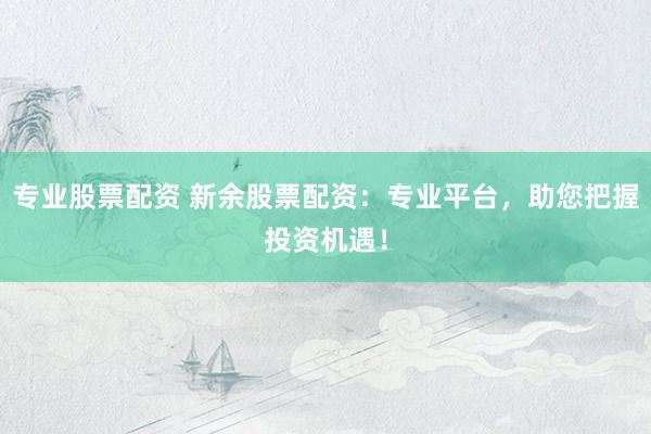 专业股票配资 新余股票配资：专业平台，助您把握投资机遇！