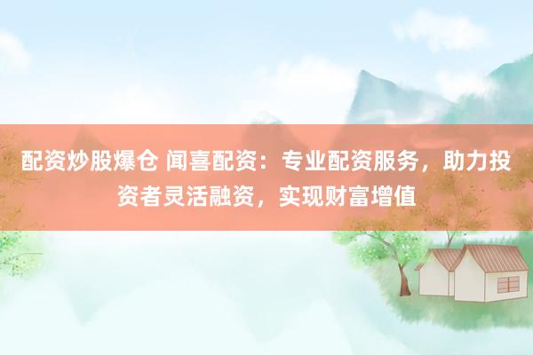 配资炒股爆仓 闻喜配资：专业配资服务，助力投资者灵活融资，实现财富增值