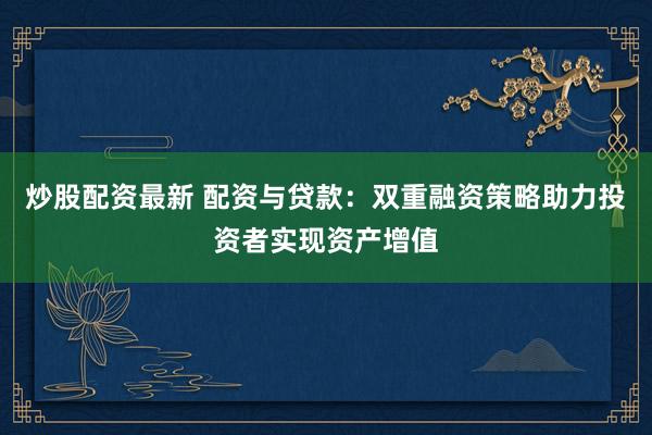 炒股配资最新 配资与贷款：双重融资策略助力投资者实现资产增值
