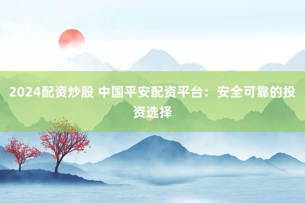 2024配资炒股 中国平安配资平台：安全可靠的投资选择