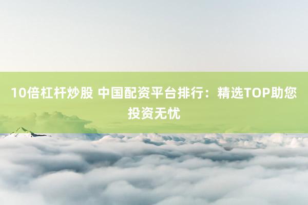 10倍杠杆炒股 中国配资平台排行：精选TOP助您投资无忧