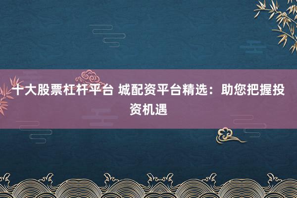 十大股票杠杆平台 城配资平台精选：助您把握投资机遇