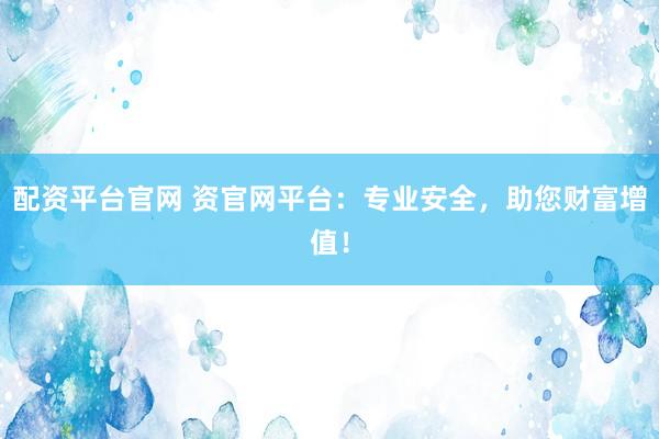 配资平台官网 资官网平台：专业安全，助您财富增值！