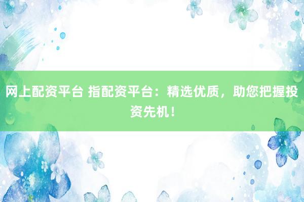 网上配资平台 指配资平台：精选优质，助您把握投资先机！