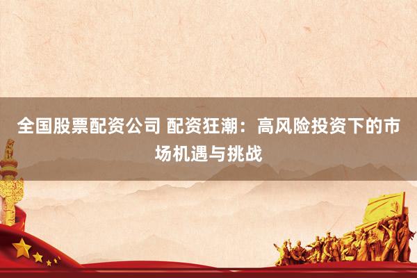 全国股票配资公司 配资狂潮：高风险投资下的市场机遇与挑战