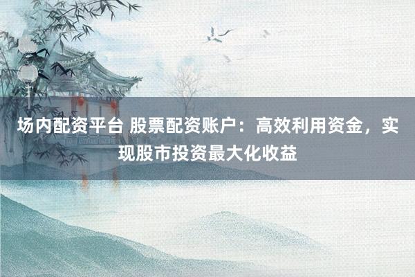 场内配资平台 股票配资账户：高效利用资金，实现股市投资最大化收益