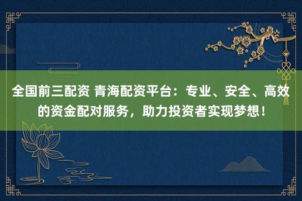 全国前三配资 青海配资平台：专业、安全、高效的资金配对服务，助力投资者实现梦想！