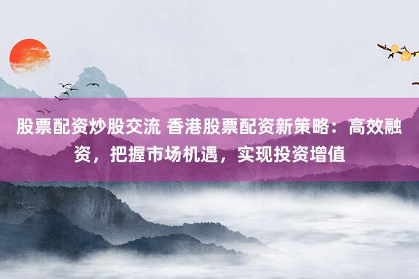 股票配资炒股交流 香港股票配资新策略：高效融资，把握市场机遇，实现投资增值