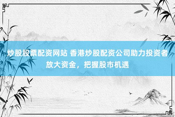 炒股股票配资网站 香港炒股配资公司助力投资者放大资金，把握股市机遇