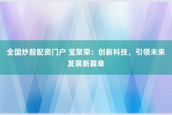 全国炒股配资门户 宝聚荣：创新科技，引领未来发展新篇章