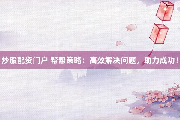 炒股配资门户 帮帮策略：高效解决问题，助力成功！