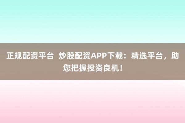 正规配资平台  炒股配资APP下载：精选平台，助您把握投资良机！