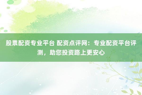 股票配资专业平台 配资点评网：专业配资平台评测，助您投资路上更安心