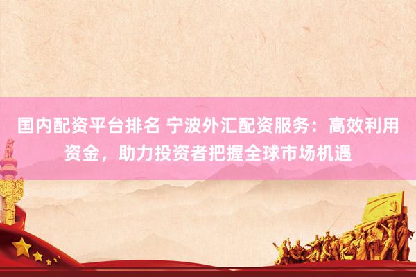 国内配资平台排名 宁波外汇配资服务：高效利用资金，助力投资者把握全球市场机遇