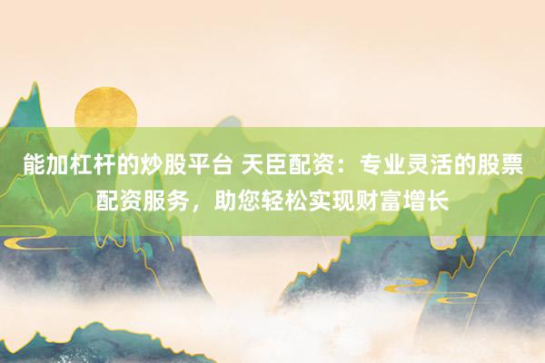 能加杠杆的炒股平台 天臣配资：专业灵活的股票配资服务，助您轻松实现财富增长