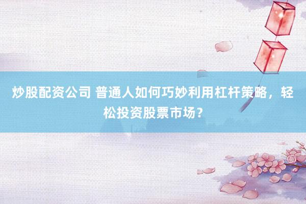 炒股配资公司 普通人如何巧妙利用杠杆策略，轻松投资股票市场？