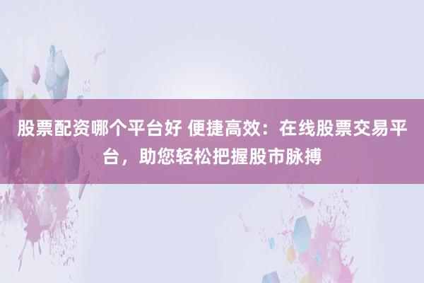 股票配资哪个平台好 便捷高效：在线股票交易平台，助您轻松把握股市脉搏