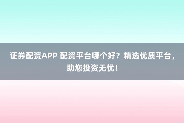 证券配资APP 配资平台哪个好？精选优质平台，助您投资无忧！