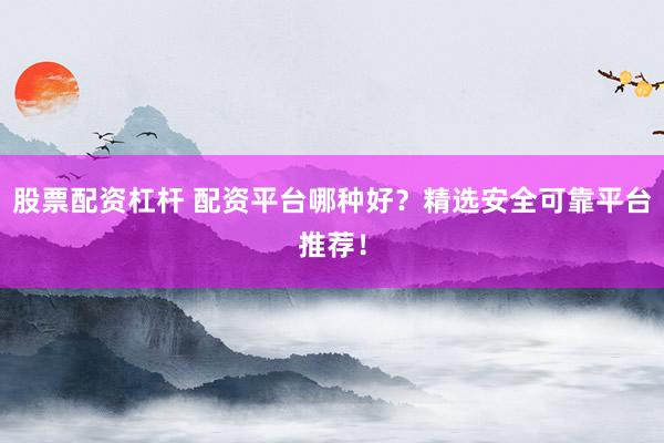 股票配资杠杆 配资平台哪种好？精选安全可靠平台推荐！