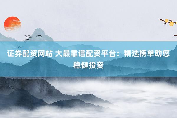 证券配资网站 大最靠谱配资平台：精选榜单助您稳健投资