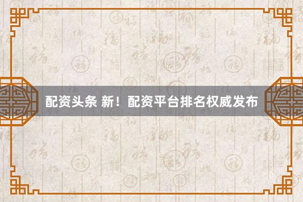 配资头条 新！配资平台排名权威发布