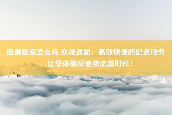 股票配资怎么玩 众诚速配：高效快捷的配送服务，让您体验极速物流新时代！