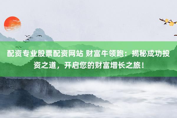 配资专业股票配资网站 财富牛领跑：揭秘成功投资之道，开启您的财富增长之旅！