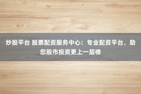炒股平台 股票配资服务中心：专业配资平台，助您股市投资更上一层楼