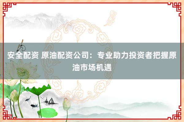 安全配资 原油配资公司：专业助力投资者把握原油市场机遇