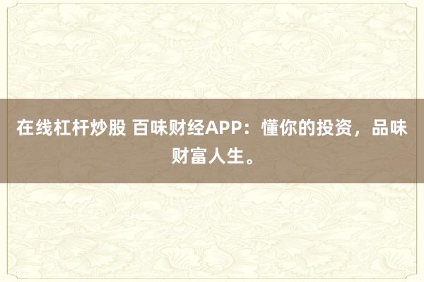 在线杠杆炒股 百味财经APP：懂你的投资，品味财富人生。
