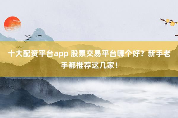 十大配资平台app 股票交易平台哪个好？新手老手都推荐这几家！