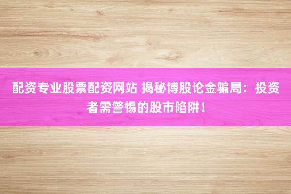 配资专业股票配资网站 揭秘博股论金骗局：投资者需警惕的股市陷阱！