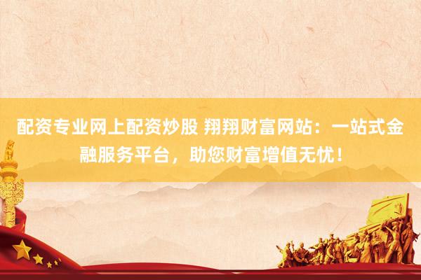 配资专业网上配资炒股 翔翔财富网站：一站式金融服务平台，助您财富增值无忧！