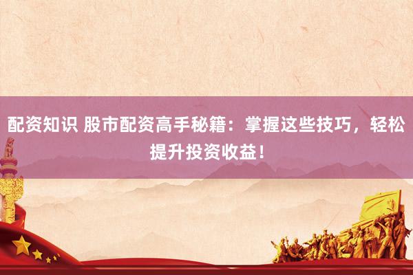 配资知识 股市配资高手秘籍：掌握这些技巧，轻松提升投资收益！