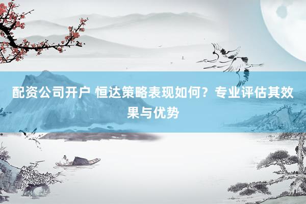 配资公司开户 恒达策略表现如何？专业评估其效果与优势