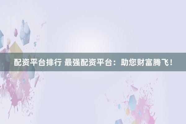 配资平台排行 最强配资平台：助您财富腾飞！