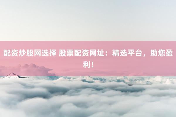 配资炒股网选择 股票配资网址：精选平台，助您盈利！