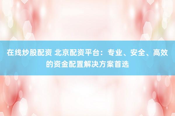 在线炒股配资 北京配资平台：专业、安全、高效的资金配置解决方案首选