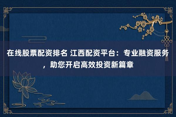 在线股票配资排名 江西配资平台：专业融资服务，助您开启高效投资新篇章