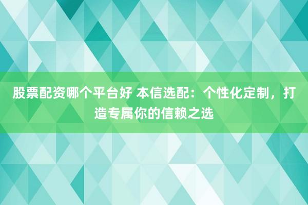 股票配资哪个平台好 本信选配：个性化定制，打造专属你的信赖之选