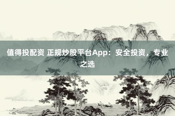值得投配资 正规炒股平台App：安全投资，专业之选