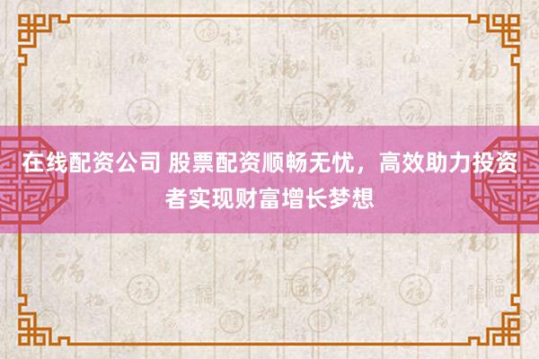 在线配资公司 股票配资顺畅无忧，高效助力投资者实现财富增长梦想