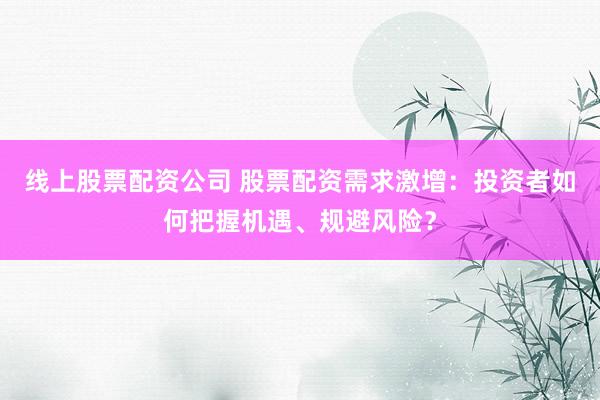 线上股票配资公司 股票配资需求激增：投资者如何把握机遇、规避风险？